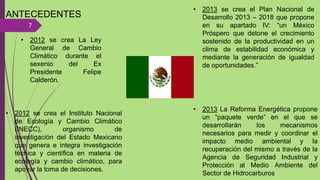 ANTECEDENTES
7
• 2012 se crea La Ley
General de Cambio
Climático durante el
sexenio del Ex
Presidente Felipe
Calderón.
• 2012 se crea el Instituto Nacional
de Ecología y Cambio Climático
(INECC), organismo de
investigación del Estado Mexicano
que genera e integra investigación
técnica y científica en materia de
ecología y cambio climático, para
apoyar la toma de decisiones.
• 2013 se crea el Plan Nacional de
Desarrollo 2013 – 2018 que propone
en su apartado IV: “un México
Próspero que detone el crecimiento
sostenido de la productividad en un
clima de estabilidad económica y
mediante la generación de igualdad
de oportunidades.”
• 2013 La Reforma Energética propone
un “paquete verde” en el que se
desarrollarán los mecanismos
necesarios para medir y coordinar el
impacto medio ambiental y la
recuperación del mismo a través de la
Agencia de Seguridad Industrial y
Protección al Medio Ambiente del
Sector de Hidrocarburos
 