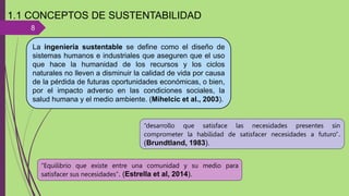 8
1.1 CONCEPTOS DE SUSTENTABILIDAD
La ingeniería sustentable se define como el diseño de
sistemas humanos e industriales que aseguren que el uso
que hace la humanidad de los recursos y los ciclos
naturales no lleven a disminuir la calidad de vida por causa
de la pérdida de futuras oportunidades económicas, o bien,
por el impacto adverso en las condiciones sociales, la
salud humana y el medio ambiente. (Mihelcic et al., 2003).
“desarrollo que satisface las necesidades presentes sin
comprometer la habilidad de satisfacer necesidades a futuro”.
(Brundtland, 1983).
“Equilibrio que existe entre una comunidad y su medio para
satisfacer sus necesidades”. (Estrella et al, 2014).
 