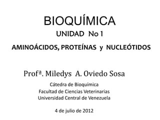AMINOÁCIDOS, PROTEÍNAS y NUCLEÓTIDOS
Profª. Miledys A. Oviedo Sosa
Cátedra de Bioquímica
Facultad de Ciencias Veterinarias
Universidad Central de Venezuela
4 de julio de 2012
UNIDAD No 1
BIOQUÍMICA
 