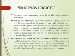 PRINCIPIOS LÓGICOS
 Conocidos como comienzo, punto de partida, origen, causa o
fundamento.
 Principio de identidad: Se expresa mediante la frase “lo que es,
es”. En esta proposición el sujeto no está solo incluido en el
predicado sino que se identifica con él. La identidad lógica entre
sujeto y predicado es parcial cuando el predicado posee menos
notas que el sujeto (el hombre es animal) y Total cuando el
predicado posee todas las notas del concepto de sujeto (El hombre
es un animal racional).
 Principio del tercio excluso o tercero excluido: Se enuncia
ontológicamente así “una cosa es o no es” y lógicamente así:
“Entre dos cosas contradictorias no cabe un término medio”. Un
juicio debe negar lo que el otro afirma, debe haber afirmación y
negación simultánea. Esa persona es inocente o no es inocente.
 