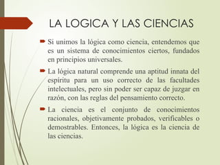 LA LOGICA Y LAS CIENCIAS
 Si unimos la lógica como ciencia, entendemos que
es un sistema de conocimientos ciertos, fundados
en principios universales.
 La lógica natural comprende una aptitud innata del
espíritu para un uso correcto de las facultades
intelectuales, pero sin poder ser capaz de juzgar en
razón, con las reglas del pensamiento correcto.
 La ciencia es el conjunto de conocimientos
racionales, objetivamente probados, verificables o
demostrables. Entonces, la lógica es la ciencia de
las ciencias.
 