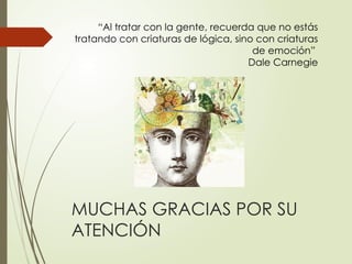 MUCHAS GRACIAS POR SU
ATENCIÓN
“Al tratar con la gente, recuerda que no estás
tratando con criaturas de lógica, sino con criaturas
de emoción”
Dale Carnegie
 