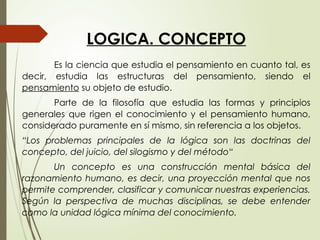 LOGICA. CONCEPTO
Es la ciencia que estudia el pensamiento en cuanto tal, es
decir, estudia las estructuras del pensamiento, siendo el
pensamiento su objeto de estudio.
Parte de la filosofía que estudia las formas y principios
generales que rigen el conocimiento y el pensamiento humano,
considerado puramente en sí mismo, sin referencia a los objetos.
“Los problemas principales de la lógica son las doctrinas del
concepto, del juicio, del silogismo y del método“
Un concepto es una construcción mental básica del
razonamiento humano, es decir, una proyección mental que nos
permite comprender, clasificar y comunicar nuestras experiencias.
Según la perspectiva de muchas disciplinas, se debe entender
como la unidad lógica mínima del conocimiento.
 