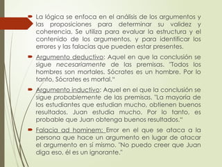  La lógica se enfoca en el análisis de los argumentos y
las proposiciones para determinar su validez y
coherencia. Se utiliza para evaluar la estructura y el
contenido de los argumentos, y para identificar los
errores y las falacias que pueden estar presentes.
 Argumento deductivo: Aquel en que la conclusión se
sigue necesariamente de las premisas. "Todos los
hombres son mortales. Sócrates es un hombre. Por lo
tanto, Sócrates es mortal.“
 Argumento inductivo: Aquel en el que la conclusión se
sigue probablemente de las premisas. "La mayoría de
los estudiantes que estudian mucho, obtienen buenos
resultados. Juan estudia mucho. Por lo tanto, es
probable que Juan obtenga buenos resultados.“
 Falacia ad hominem: Error en el que se ataca a la
persona que hace un argumento en lugar de atacar
el argumento en sí mismo. "No puedo creer que Juan
diga eso, él es un ignorante."
 