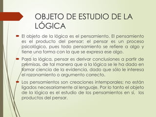 OBJETO DE ESTUDIO DE LA
LÓGICA
 El objeto de la lógica es el pensamiento. El pensamiento
es el producto del pensar; el pensar es un proceso
psicológico, pues todo pensamiento se refiere a algo y
tiene una forma con la que se expresa ese algo.
 Para la lógica, pensar es derivar conclusiones a partir de
premisas, de tal manera que a la lógica se le ha dado en
llamar ciencia de la evidencia, dado que sólo le interesa
el razonamiento o argumento correcto.
 Los pensamientos son creaciones intemporales; no están
ligados necesariamente al lenguaje, Por lo tanto el objeto
de la lógica es el estudio de los pensamientos en sí, los
productos del pensar.
 