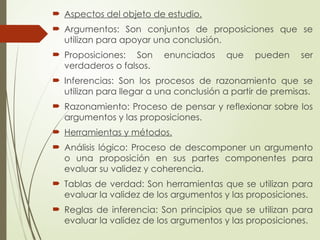  Aspectos del objeto de estudio.
 Argumentos: Son conjuntos de proposiciones que se
utilizan para apoyar una conclusión.
 Proposiciones: Son enunciados que pueden ser
verdaderos o falsos.
 Inferencias: Son los procesos de razonamiento que se
utilizan para llegar a una conclusión a partir de premisas.
 Razonamiento: Proceso de pensar y reflexionar sobre los
argumentos y las proposiciones.
 Herramientas y métodos.
 Análisis lógico: Proceso de descomponer un argumento
o una proposición en sus partes componentes para
evaluar su validez y coherencia.
 Tablas de verdad: Son herramientas que se utilizan para
evaluar la validez de los argumentos y las proposiciones.
 Reglas de inferencia: Son principios que se utilizan para
evaluar la validez de los argumentos y las proposiciones.
 