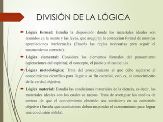 DIVISIÓN DE LA LÓGICA
 Lógica formal: Estudia la disposición donde los materiales ideales son
reunidos en la mente y las leyes, que aseguran la corrección formal de nuestras
apreciaciones intelectuales (Enseña las reglas necesarias para seguir el
razonamiento correcto).
 Lógica elemental: Considera los elementos formales del pensamiento
(operaciones del espíritu); el concepto, el juicio y el raciocinio.
 Lógica metodológica; Trata del procedimiento al que debe sujetarse el
conocimiento científico para llegar a su fin esencial, esto es, al conocimiento
de la verdad objetiva.
 Lógica material: Estudia las condiciones materiales de la ciencia, es decir, los
materiales ideales con los cuales se razona. Trata de averiguar los medios de
certeza de que el conocimiento obtenido sea verdadero en su contenido
objetivo (Enseña que condiciones deben responder el razonamiento para lograr
una conclusión sólida).
 