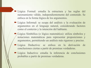  Lógica Formal: estudia la estructura y las reglas del
razonamiento válido, independientemente del contenido. Se
enfoca en la forma lógica de los argumentos.
 Lógica Informal: se ocupa del análisis y la evaluación de
argumentos en el lenguaje natural, considerando factores
como el contexto y la intención del hablante.
 Lógica Simbólica (o lógica matemática): utiliza símbolos y
notaciones matemáticas para representar proposiciones y
argumentos, permitiendo un análisis más riguroso y preciso.
 Lógica Deductiva: se enfoca en la derivación de
conclusiones ciertas a partir de premisas verdaderas.
 Lógica Inductiva: estudia la inferencia de conclusiones
probables a partir de premisas verdaderas.
 