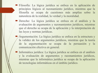  Filosofía: La lógica jurídica se enfoca en la aplicación de
principios lógicos al razonamiento jurídico, mientras que la
filosofía se ocupa de cuestiones más amplias sobre la
naturaleza de la realidad, la verdad y la moralidad.
 Derecho: La lógica jurídica se enfoca en el análisis y la
evaluación de argumentos y razonamientos jurídicos, mientras
que el derecho se ocupa de la aplicación y la interpretación de
las leyes y normas jurídicas.
 Argumentación: La lógica jurídica se enfoca en la estructura y
la validez de los argumentos jurídicos, mientras que la teoría
de la argumentación se ocupa de la persuasión y la
comunicación efectiva en general.
 Informática jurídica: La lógica jurídica se enfoca en el análisis
y la evaluación de argumentos y razonamientos jurídicos,
mientras que la informática jurídica se ocupa de la aplicación
de tecnologías informáticas en el ámbito jurídico.
 