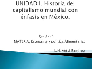 UNIDAD I. Historia del capitalismo mundial con énfasis en México. Sesión: 1 MATERIA: Economía y política Alimentaria. L.N. Vetsi Ramírez 
