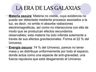 Materia oscura : Materia no visible, cuya existencia no puede ser detectada mediante procesos asociados a la luz, es decir, no emite ni absorbe radiaciones electromagnéticas, así como no interacciona con ella de modo que se produzcan efectos secundarios observables; esta materia ha sido inferida solamente a través de sus efectos gravitacionales. Forma el 22 % del Universo. Energía oscura : 74 % del Universo, parece no tener masa y se distribuye uniformemente por todo el espacio, donde actúa como una especie de anti-gravedad, una fuerza repulsora que está desgarrando el Universo. 