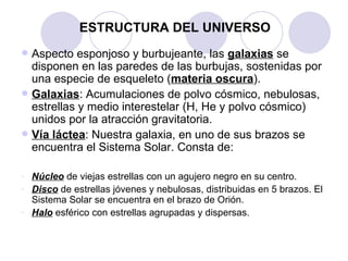 ESTRUCTURA DEL UNIVERSO Aspecto esponjoso y burbujeante, las  galaxias  se disponen en las paredes de las burbujas, sostenidas por una especie de esqueleto ( materia oscura ). Galaxias : Acumulaciones de polvo cósmico, nebulosas, estrellas y medio interestelar (H, He y polvo cósmico) unidos por la atracción gravitatoria. Vía láctea : Nuestra galaxia, en uno de sus brazos se encuentra el Sistema Solar. Consta de: Núcleo  de viejas estrellas con un agujero negro en su centro. Disco  de estrellas jóvenes y nebulosas, distribuidas en 5 brazos. El Sistema Solar se encuentra en el brazo de Orión. Halo  esférico con estrellas agrupadas y dispersas. 