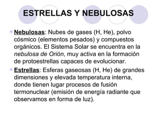ESTRELLAS Y NEBULOSAS Nebulosas : Nubes de gases (H, He), polvo cósmico (elementos pesados) y compuestos orgánicos. El Sistema Solar se encuentra en la  nebulosa de Orión , muy activa en la formación de protoestrellas capaces de evolucionar. Estrellas : Esferas gaseosas (H, He) de grandes dimensiones y elevada temperatura interna, donde tienen lugar procesos de fusión termonuclear (emisión de energía radiante que observamos en forma de luz). 