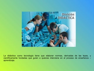 La didáctica como tecnología tiene que elaborar normas, derivadas de las leyes, y
científicamente fundadas que guíen a quienes interviene en el proceso de enseñanza –
aprendizaje.
 