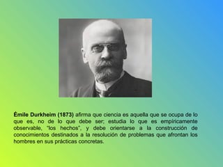 Émile Durkheim (1873) afirma que ciencia es aquella que se ocupa de lo
que es, no de lo que debe ser; estudia lo que es empíricamente
observable, “los hechos”, y debe orientarse a la construcción de
conocimientos destinados a la resolución de problemas que afrontan los
hombres en sus prácticas concretas.
 