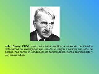 John Dewey (1884), cree que ciencia significa la existencia de métodos
sistemáticos de investigación que cuando se dirigen a estudiar una serie de
hechos, nos ponen en condiciones de comprenderlos menos azarosamente y
con menos rutina.
 