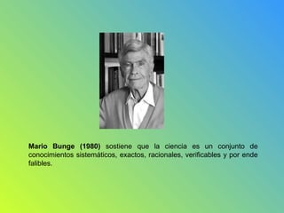 Mario Bunge (1980) sostiene que la ciencia es un conjunto de
conocimientos sistemáticos, exactos, racionales, verificables y por ende
falibles.
 