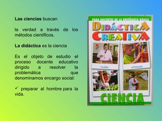 Las ciencias buscan
la verdad a través de los
métodos científicos.
La didáctica es la ciencia
Es el objeto de estudio el
proceso docente educativo
dirigido a resolver la
problemática que
denominamos encargo social:
 preparar al hombre para la
vida.
 