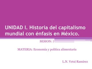 UNIDAD I. Historia del capitalismo mundial con énfasis en México. SESION: 7 MATERIA: Economía y política alimentaria L.N. Vetsi Ramírez 