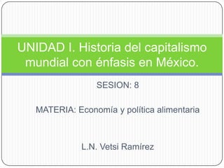 SESION: 8 MATERIA: Economía y política alimentaria L.N. Vetsi Ramírez UNIDAD I. Historia del capitalismo mundial con énfasis en México. 
