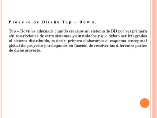 Proceso de Diseño Top – Down. Top – Down es adecuada cuando creamos un sistema de BD por vez primera sin restricciones de otros sistemas ya instalados y que deban ser integrados al sistema distribuido, es decir, primero elaboramos el esquema conceptual global del proyecto y trabajamos en función de resolver las diferentes partes de dicho proyecto.     