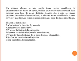 Un sistema cliente servidor puede tener varios servidores de procesamiento de bases de datos, cuando esto ocurre cada servidor debe procesar una base de datos distinta. Cuando dos o más servidores procesan una misma base de datos, el sistema no es considerado cliente servidor, más bien, es conocido como sistema de base de datos distribuido.   Funciones del cliente: 􀂃  Administrar la interfaz de usuario. 􀂃  Aceptar datos del usuario. 􀂃  Procesar la lógica de la aplicación. 􀂃  Generar las solicitudes para la base de datos. 􀂃  Trasmitir las solicitudes de la base de datos al servidor. 􀂃  Recibir los resultados del servidor. 􀂃  Dar formatos a los resultados. 