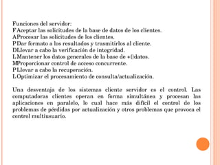 Funciones del servidor: 􀂃  Aceptar las solicitudes de la base de datos de los clientes. 􀂃  Procesar las solicitudes de los clientes. 􀂃  Dar formato a los resultados y trasmitirlos al cliente. 􀂃  Llevar a cabo la verificación de integridad. 􀂃  Mantener los datos generales de la base de +{}datos. 􀂃  Proporcionar control de acceso concurrente. 􀂃  Llevar a cabo la recuperación. 􀂃  Optimizar el procesamiento de consulta/actualización.   Una desventaja de los sistemas cliente servidor es el control. Las computadoras clientes operan en forma simultánea y procesan las aplicaciones en paralelo, lo cual hace más difícil el control de los problemas de pérdidas por actualización y otros problemas que provoca el control multiusuario. 