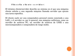 Filosofía cliente servidor:  El término cliente/servidor describe un sistema en el que una máquina cliente solicita a una segunda máquina llamada servidor que ejecute una tarea específica.  El cliente suele ser una computadora personal común conectada a una LAN, y el servidor es, por lo general, una máquina anfitriona, como un servidor de archivos PC, un servidor de archivos de UNIX o una microcomputadora o computadora de rango medio.  
