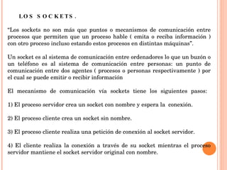 LOS SOCKETS.  “ Los sockets no son más que puntos o mecanismos de comunicación entre procesos que permiten que un proceso hable ( emita o reciba información ) con otro proceso incluso estando estos procesos en distintas máquinas”.  Un socket es al sistema de comunicación entre ordenadores lo que un buzón o un teléfono es al sistema de comunicación entre personas: un punto de comunicación entre dos agentes ( procesos o personas respectivamente ) por el cual se puede emitir o recibir información El mecanismo de comunicación vía sockets tiene los siguientes pasos:  1) El proceso servidor crea un socket con nombre y espera la  conexión.  2) El proceso cliente crea un socket sin nombre. 3) El proceso cliente realiza una petición de conexión al socket servidor. 4) El cliente realiza la conexión a través de su socket mientras el proceso servidor mantiene el socket servidor original con nombre.  