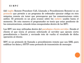 El RPC  (del  inglés  Remote Procedure Call, Llamada a Procedimiento Remoto) es un  protocolo  que permite a un programa de ordenador ejecutar código en otra máquina remota sin tener que preocuparse por las comunicaciones entre ambos. El protocolo es un gran avance sobre los  sockets  usados hasta el momento. De esta manera el programador no tenía que estar pendiente de las comunicaciones, estando éstas encapsuladas dentro de las RPC.   Las RPC son muy utilizadas dentro del  paradigma   cliente-servidor . Siendo el cliente el que inicia el proceso solicitando al servidor que ejecute cierto procedimiento o función y enviando éste de vuelta el resultado de dicha operación al cliente.   RPC es un protocolo de llamada a procedimiento remoto que usa XML para codificar los datos y HTTP como protocolo de transmisión de mensajes 