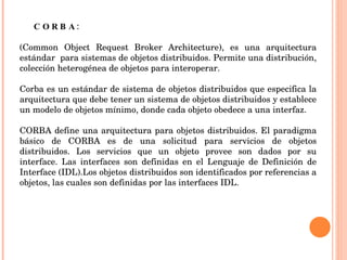 CORBA:  (Common Object Request Broker Architecture), es una arquitectura estándar  para sistemas de objetos distribuidos. Permite una distribución, colección heterogénea de objetos para interoperar.    Corba es un estándar de sistema de objetos distribuidos que especifica la arquitectura que debe tener un sistema de objetos distribuidos y establece un modelo de objetos mínimo, donde cada objeto obedece a una interfaz.    CORBA define una arquitectura para objetos distribuidos. El paradigma básico de CORBA es de una solicitud para servicios de objetos distribuidos. Los servicios que un objeto provee son dados por su interface. Las interfaces son definidas en el Lenguaje de Definición de Interface (IDL).Los objetos distribuidos son identificados por referencias a objetos, las cuales son definidas por las interfaces IDL.  