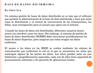 BASE DE DATOS DISTRIBUIDA   Definición Un sistema gestión de bases de datos distribuida no es más que el software que permite la administración de la base de dato distribuida y hace que tanto como la distribución y el control de concurrencia de las transacciones, las fallas, sean transparente para el usuario que opera con el sistema. Cuando las bases de datos son distribuidas, diferentes usuarios tienen acceso sin interferir unos con otros. Sin embargo, el sistema de gestión de bases de datos distribuidas (SGBBD) debe sincronizar periódicamente las bases de datos dispersas, para asegurar que todas tengan sus datos uniformes. El acceso a los datos en los SBDD se realiza mediante los enlaces de comunicación que conformen la red en la que se encuentren los sitios que contengan alguna de las partes los datos. Los sitios pueden estar en una habitación o geográficamente separados, cada uno de ellos tiene capacidad de procesamiento autónomo y de ejecución de aplicaciones locales. 