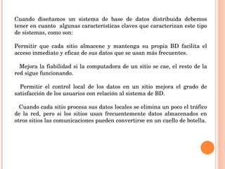 Cuando diseñamos un sistema de base de datos distribuida debemos tener en cuanto  algunas características claves que caracterizan este tipo de sistemas, como son:   Permitir que cada sitio almacene y mantenga su propia BD facilita el acceso inmediato y eficaz de sus datos que se usan más frecuentes.   􀂃  Mejora la fiabilidad si la computadora de un sitio se cae, el resto de la red sigue funcionando.   􀂃  Permitir el control local de los datos en un sitio mejora el grado de satisfacción de los usuarios con relación al sistema de BD.   􀂃  Cuando cada sitio procesa sus datos locales se elimina un poco el tráfico de la red, pero si los sitios usan frecuentemente datos almacenados en otros sitios las comunicaciones pueden convertirse en un cuello de botella. 