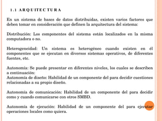1.1 ARQUITECTURA En un sistema de bases de datos distribuidas, existen varios factores que deben tomar en consideración que definen la arquitectura del sistema:   Distribución: Los componentes del sistema están localizados en la misma computadora o no.   Heterogeneidad: Un sistema es heterogéneo cuando existen en él componentes que se ejecutan en diversos sistemas operativos, de diferentes fuentes, etc.   Autonomía: Se puede presentar en diferentes niveles, los cuales se describen a continuación:   Autonomía de diseño: Habilidad de un componente del para decidir cuestiones relacionadas a su propio diseño.   Autonomía de comunicación: Habilidad de un componente del para decidir como y cuando comunicarse con otros SMBD.   Autonomía de ejecución: Habilidad de un componente del para ejecutar operaciones locales como quiera.   
