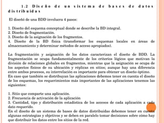 1.2 Diseño de un sistema de bases de datos distribuidas     El diseñó de una BDD involucra 4 pasos: 1. Diseño del esquema conceptual donde se describe la BD integral. 2. Diseño de fragmentación. 3. Diseño de la asignación de los fragmentos. 4. Diseño de la BD física (transformar los esquemas locales en áreas de almacenamiento y determinar métodos de acceso apropiados).   La fragmentación y asignación de los datos caracterizan el diseño de BDD. La fragmentación se ocupa fundamentalmente de los criterios lógicos que motivan la división de relaciones globales en fragmentos, mientras que la asignación se ocupa de los aspectos físicos de su ubicación y réplicas en sitios; aunque hay una diferencia entre ambos procesos, su interrelación es importante para obtener un diseño óptimo. En caso que también se distribuyan las aplicaciones debemos tener en cuenta el diseño de los esquemas, los requerimientos más importantes de las aplicaciones tenemos las siguientes: 1. Sitio que comparte una aplicación. 2. Frecuencia de activación de la aplicación 3. Cantidad, tipo y distribución estadística de los accesos de cada aplicación a cada dato requerido. En el diseño de un sistema de bases de datos distribuidas debemos tener en cuenta algunas estrategias y objetivos y se deben en paralelo tomar decisiones sobre cómo hay que distribuir los datos entre los sitios de la red. 