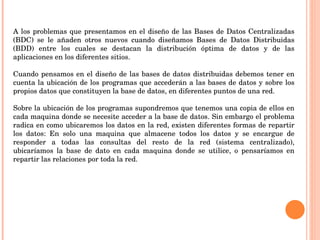 A los problemas que presentamos en el diseño de las Bases de Datos Centralizadas (BDC) se le añaden otros nuevos cuando diseñamos Bases de Datos Distribuidas (BDD) entre los cuales se destacan la distribución óptima de datos y de las aplicaciones en los diferentes sitios. Cuando pensamos en el diseño de las bases de datos distribuidas debemos tener en cuenta la ubicación de los programas que accederán a las bases de datos y sobre los propios datos que constituyen la base de datos, en diferentes puntos de una red.  Sobre la ubicación de los programas supondremos que tenemos una copia de ellos en cada maquina donde se necesite acceder a la base de datos. Sin embargo el problema radica en como ubicaremos los datos en la red, existen diferentes formas de repartir los datos: En solo una maquina que almacene todos los datos y se encargue de responder a todas las consultas del resto de la red (sistema centralizado), ubicaríamos la base de dato en cada maquina donde se utilice, o pensaríamos en repartir las relaciones por toda la red. 