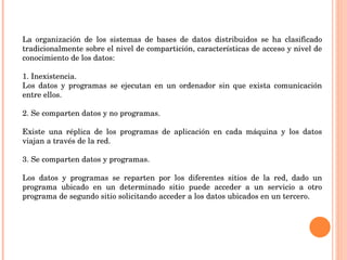 La organización de los sistemas de bases de datos distribuidos se ha clasificado tradicionalmente sobre el nivel de compartición, características de acceso y nivel de conocimiento de los datos: 1. Inexistencia. Los datos y programas se ejecutan en un ordenador sin que exista comunicación entre ellos.   2. Se comparten datos y no programas.   Existe una réplica de los programas de aplicación en cada máquina y los datos viajan a través de la red.   3. Se comparten datos y programas.   Los datos y programas se reparten por los diferentes sitios de la red, dado un programa ubicado en un determinado sitio puede acceder a un servicio a otro programa de segundo sitio solicitando acceder a los datos ubicados en un tercero. 