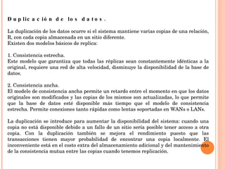 Duplicación de los datos.  La duplicación de los datos ocurre si el sistema mantiene varias copias de una relación, R, con cada copia almacenada en un sitio diferente. Existen dos modelos básicos de replica:   1. Consistencia estrecha. Este modelo que garantiza que todas las réplicas sean constantemente idénticas a la original, requiere una red de alta velocidad, disminuye la disponibilidad de la base de datos.   2. Consistencia ancha. El modelo de consistencia ancha permite un retardo entre el momento en que los datos originales son modificados y las copias de los mismos son actualizadas, lo que permite que la base de datos esté disponible más tiempo que el modelo de consistencia estrecha. Permite conexiones tanto rápidas como lentas soportadas en WANs o LANs. La duplicación se introduce para aumentar la disponibilidad del sistema: cuando una copia no está disponible debido a un fallo de un sitio sería posible tener acceso a otra copia. Con la duplicación también se mejora el rendimiento puesto que las transacciones tienen mayor probabilidad de encontrar una copia localmente. El inconveniente está en el costo extra del almacenamiento adicional y del mantenimiento de la consistencia mutua entre las copias cuando tenemos replicación. 