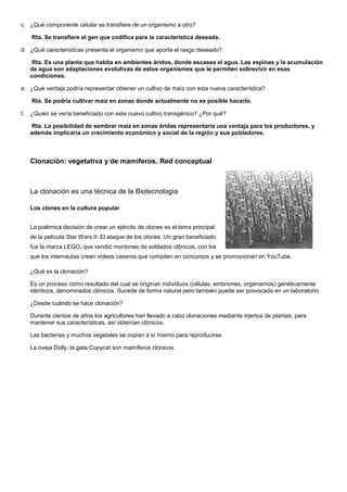 c. ¿Qué componente celular se transfiere de un organismo a otro?

     Rta. Se transfiere el gen que codifica para la característica deseada.

d. ¿Qué características presenta el organismo que aporta el rasgo deseado?

      Rta. Es una planta que habita en ambientes áridos, donde escasea el agua. Las espinas y la acumulación
     de agua son adaptaciones evolutivas de estos organismos que le permiten sobrevivir en esas
     condiciones.

e. ¿Qué ventaja podría representar obtener un cultivo de maíz con esta nueva característica?

     Rta. Se podría cultivar maíz en zonas donde actualmente no es posible hacerlo.

f.   ¿Quién se vería beneficiado con este nuevo cultivo transgénico? ¿Por qué?

      Rta. La posibilidad de sembrar maíz en zonas áridas representaría una ventaja para los productores, y
     además implicaría un crecimiento económico y social de la región y sus pobladores.



     Clonación: vegetativa y de mamíferos. Red conceptual



     La clonación es una técnica de la Biotecnología

     Los clones en la cultura popular


     La polémica decisión de crear un ejército de clones es el tema principal
     de la película Star Wars II: El ataque de los clones. Un gran beneficiado
     fue la marca LEGO, que vendió montones de soldados clónicos, con los
     que los internautas crean vídeos caseros que compiten en concursos y se promocionan en YouTube.

     ¿Qué es la clonación?

     Es un proceso como resultado del cual se originan individuos (células, embriones, organismos) genéticamente
     idénticos, denominados clónicos. Sucede de forma natural pero también puede ser provocada en un laboratorio.

     ¿Desde cuándo se hace clonación?

     Durante cientos de años los agricultores han llevado a cabo clonaciones mediante injertos de plantas, para
     mantener sus características, así obtenían clónicos.

     Las bacterias y muchos vegetales se copian a sí mismo para reproducirse.

     La oveja Dolly, la gata Copycat son mamíferos clónicos.
 