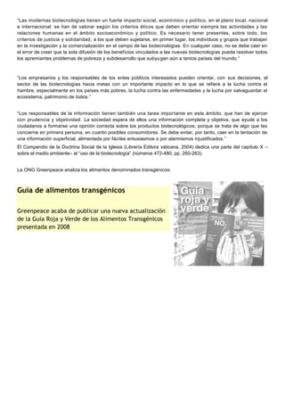 “Las modernas biotecnologías tienen un fuerte impacto social, econó mico y político, en el plano local, nacional
e internacional: se han de valorar según los criterios éticos que deben orientar siempre las actividades y las
relaciones humanas en el ámbito socioeconómico y político. Es necesario tener presentes, sobre todo, los
criterios de justicia y solidaridad, a los que deben sujetarse, en primer lugar, los individuos y grupos que trabajan
en la investigación y la comercialización en el campo de las biotecnologías. En cualquier caso, no se debe caer en
el error de creer que la sola difusión de los beneficios vinculados a las nuevas biotecnologías pueda resolver todos
los apremiantes problemas de pobreza y subdesarrollo que subyugan aún a tantos países del mundo.”



“Los empresarios y los responsables de los entes públicos interesados pueden orientar, con sus decisiones, el
sector de las biotecnologías hacia metas con un importante impacto en lo que se refiere a la lucha contra el
hambre, especialmente en los países más pobres, la lucha contra las enfermedades y la lucha por salvaguardar el
ecosistema, patrimonio de todos.”


“Los responsables de la información tienen también una tarea impor tante en este ámbito, que han de ejercer
con prudencia y objetividad. La sociedad espera de ellos una información completa y objetiva, que ayude a los
ciudadanos a formarse una opinión correcta sobre los productos biotecnológicos, porque se trata de algo que les
concierne en primera persona, en cuanto posibles consumidores. Se debe evitar, por tanto, caer en la tentación de
una información superficial, alimentada por fáciles entusiasmos o por alarmismos injustificados.”
El Compendio de la Doctrina Social de la Iglesia (Librería Editora vaticana, 2004) dedica una parte del capítulo X –
sobre el medio ambiente– al “uso de la biotecnología” (números 472-480, pp. 260-263).


La ONG Greenpeace analiza los alimentos denominados transgénicos:



Guía de alimentos transgénicos

Greenpeace acaba de publicar una nueva actualización
de la Guía Roja y Verde de los Alimentos Transgénicos
presentada en 2008
 