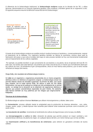 A diferencia de la biotecnología tradicional, la biotecnología moderna surge en la década de los '80, y utiliza
técnicas, denominadas en su conjunto ingeniería genética, para modificar y transferir genes de un organismo a otro.
El siguiente esquema resume la definición actual del término biotecnología:




A través de la biotecnología moderna es posible producir insulina humana en bacterias y, consecuentemente, mejorar
el tratamiento de la diabetes. Por ingeniería genética también se fabrica la quimosina, enzima clave para la
fabricación del queso y que evita el empleo del cuajo en este proceso también es hoy una herramienta fundamental
para el mejoramiento de los cultivos vegetales.

 Por ejemplo, es posible transferir un gen proveniente de una bacteria a una planta, tal es el ejemplo del maíz Bt. En
este caso, los bacilos del suelo fabrican una proteína que mata a las larvas de un insecto que normalmente destruyen
los cultivos de maíz. Al transferirle el gen correspondiente, ahora el maíz fabrica esta proteína y por lo tanto resulta
refractaria al ataque del insecto.


Oveja Dolly, otro resultado de la Biotecnología moderna.

Un clon es un organismo u organismos provenientes de un mismo progenitor,
idénticos entre sí e idénticos al organismo original. La biotecnología actual nos
permite obtener clones de animales superiores. El primero de ellos, que causó
gran impacto, fue la oveja clónica Dolly. Se obtuvo a partir de una célula
embrionaria, a la que se le sustituyó su núcleo por otro procedente de un animal
adulto. La ventaja de la clonación es la obtención de organismos idénticos a
algunos que posean características especiales de gran interés. No obstante,
esta técnica también es muy polémica por los riesgos que origina.(fuente :
Kalipedia)

Técnicas de la biotecnología:

En Biotecnología se aplican diversas técnicas que utilizan microorganismos y células, tales como:

La fermentación: proceso utilizado desde la antigüedad para la producción de diversos alimentos , vino, sidra,
vinagre, queso, yogur; y desde épocas más recientes para obtener otras sustancias químicas como el alcohol y el
ácido cítrico.

La inoculación de semillas: incrementa el rendimiento de cultivos de leguminosas como la soja y la alfalfa.

 La micropropagación o cultivo in vitro: clonación de plantas que permite producir en mayor cantidad y con
características idénticas a la planta de origen, en cualquier época del año y en menor tiempo que con las semillas.

 La inseminación artificial y la transferencia de embriones: para obtener en ganadería animales de buena
calidad.
 