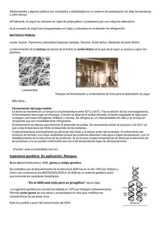 ♦Saborizantes y algunos aditivos son mezclados y esterilizados en un sistema de esterilización de altas temperaturas
y corto tiempo.

♦Finalmente, el yogurt es colocado en cajas de polipropileno o poliestireno por una máquina rellenadora.

♦Los envases de yogurt son empaquetados en cajas y colocados en el almacén de refrigeración.

MATERIAS PRIMAS.

Leche. Azúcar. Pigmentos (colorantes) Especias variadas. Glucosa. Ácido láctico. Bacterias de ácido láctico.

La fermentación de la lactosa (el azúcar de la leche) en ácido láctico es lo que da al yogur su textura y sabor tan
distintivo.




          Lactobacillus
                                      Tanques de fermentación y contenedores de fruta para la elaboración de yogur

  Más datos….

  Fermentación del yogur batido
  La leche se mantiene en un tanque a una temperatura entre 42°C y 45°C. Tras la adición de los microorganismos
  la fermentación tiene lugar en el tanque. Cuando se alcanza la acidez deseada, la leche coagulada se agita para
  conseguir una masa homogénea, brillante y viscosa. Se refrigera en un intercambiador de calor y se envasa en
  recipientes que son inmediatamente refrigerados.
  El enfriamiento se efectúa para terminar el desarrollo de acidez. Se recomienda enfriar el producto a 22-24°C ya
  que a esa temperatura se inhibe el desarrollo de las bacterias.
  A esta temperatura eventualmente se adicionan las frutas y el azúcar antes del envasado. El enfriamiento del
  producto da también una mejor estabilidad porque las proteínas absorben más agua a bajas temperaturas y por el
  restablecimiento de la estructura de las proteínas. Si se envasa a bajas temperaturas se destruye la estructura de
  las proteínas y no es posible conformarla otra vez a las temperaturas bajas de almacenamiento.

  (Fuente: www.mundohelado.com.ar)

Ingeniería genética. Su aplicación. Riesgos.
Ácido desoxirribonucleico: ADN, genes y código genético

Se considera que el descubrimiento de la estructura ADN fue en el año 1953 por Watson y
Crick y da comienzo la era BIOTECNOLÖGICA. El ADN es un material genético activo
que transmite los caracteres hereditarios.

               “En el ADN está todo pero en jeroglífico” decía Caloi.

 La ingeniería genética es una técnica ideada en 1973 por biólogos norteamericanos.
Permite cortar genes de una célula y ensamblarlos en otra para modificar las
características de los seres vivos.

Esto fue posible a partir del conocimiento del ADN.
 