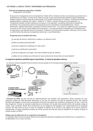 - ACTIVIDAD 4: LEER EL TEXTO Y RESPONDER LAS PREGUNTAS

     Petunias transgénicas tolerantes a heladas
          Publicado el: 23/12/2004

      El grupo de investigadores de la Universidad de Toledo (Ohio, Estados Unidos) creó petunias que sobreviven a
      temperaturas muy bajas. A través de la introducción de un gen proveniente de la planta modelo Arabidopsis
      thaliana, lograron que las petunias sobrevivieran a 22º grados Fahrenheit (-5º Celsius). “Podríamos transformar
      genéticamente a cualquier otro cultivo”, señaló R. V. Sairam, miembro del grupo de investigación. La
      modificación también confiere tolerancia a la sequía y a la salinidad. Las plantas tolerantes a heladas les
      permitirían a los productores reducir la temperatura de los invernaderos considerablemente. "Suena
      interesante”, declaró Gene Klotz, propietario de Klotz Flower Farm. “Los costos de calefacción hoy constituyen
      al menos el 35% de los costos totales de la producción”. Las petunias serán ensayadas por el Departamento
      de Agricultura, que además financió el proyecto. Probarán a qué temperatura pueden cultivarse y cómo crecen
      y cuánto tiempo las petunias transgénicas sobreviven a esa temperatura.

      Preguntas para el análisis del texto:

       ¿A qué tipo de técnica, tradicional o moderna, se refiere la nota?

       ¿Dónde se realiza este desarrollo?

       ¿Cuál es el organismo modificado en cada caso?

       ¿Cuál es la modificación practicada?

       ¿Cuál es el organismo de origen, del cual se obtiene el gen de interés?

       ¿Cuáles son las ventajas que ofrecería el nuevo producto (al consumidor y/o al productor)?

La Ingeniería genética posibilita logros importantes . A modo de ejemplos citamos:

 La vacuna contra la hepatitis B fue la primera vacuna puesta en el mercado producida por este método.




• Vacunas de ADN: son las vacunas en experimentación que suscitan más expectativa. Éstas consisten en unos
pequeños anillos de ADN llamados plásmidos en los que se introduce tan sólo la pequeña fracción del material
genético del patógeno contra el que se pretende inmunizar (los genes que codifican la producción de uno o varios de
sus antígenos). Cuando se inyecta el plásmido en el músculo o en la piel, éste penetra dentro de la célula y llega al
núcleo, para comandar desde allí la producción de los antígenos del patógeno que desencadenarán la respuesta
inmune. De esta forma lo que se hace es trasladar la fábrica de la vacuna a los tejidos de la misma persona.
Actualmente, se están realizando ensayos de varias vacunas de este tipo -para la hepatitis B, la malaria, la gripe, el
herpes simple y el SIDA.

Etapas para la obtención de un organismo transgénico
La siguiente tabla resume los pasos básicos de la ingeniería genética empleados para transformar un organismo, y
se ejemplifica con un caso concreto:
 