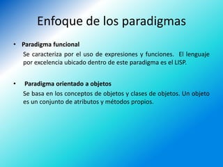 Enfoque de los paradigmas
• Paradigma funcional
  Se caracteriza por el uso de expresiones y funciones. El lenguaje
  por excelencia ubicado dentro de este paradigma es el LISP.


•   Paradigma orientado a objetos
    Se basa en los conceptos de objetos y clases de objetos. Un objeto
    es un conjunto de atributos y métodos propios.
 