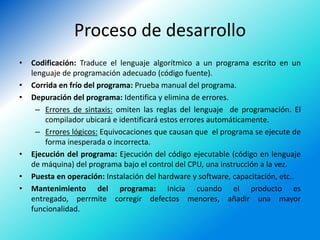 Proceso de desarrollo
•   Codificación: Traduce el lenguaje algorítmico a un programa escrito en un
    lenguaje de programación adecuado (código fuente).
•   Corrida en frío del programa: Prueba manual del programa.
•   Depuración del programa: Identifica y elimina de errores.
     – Errores de sintaxis: omiten las reglas del lenguaje de programación. El
        compilador ubicará e identificará estos errores automáticamente.
     – Errores lógicos: Equivocaciones que causan que el programa se ejecute de
        forma inesperada o incorrecta.
•   Ejecución del programa: Ejecución del código ejecutable (código en lenguaje
    de máquina) del programa bajo el control del CPU, una instrucción a la vez.
•   Puesta en operación: Instalación del hardware y software, capacitación, etc..
•   Mantenimiento del programa: Inicia cuando el producto es
    entregado, perrmite corregir defectos menores, añadir una mayor
    funcionalidad.
 