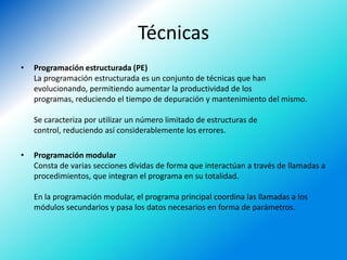 Técnicas
•   Programación estructurada (PE)
    La programación estructurada es un conjunto de técnicas que han
    evolucionando, permitiendo aumentar la productividad de los
    programas, reduciendo el tiempo de depuración y mantenimiento del mismo.

    Se caracteriza por utilizar un número limitado de estructuras de
    control, reduciendo así considerablemente los errores.

•   Programación modular
    Consta de varias secciones dividas de forma que interactúan a través de llamadas a
    procedimientos, que integran el programa en su totalidad.

    En la programación modular, el programa principal coordina las llamadas a los
    módulos secundarios y pasa los datos necesarios en forma de parámetros.
 