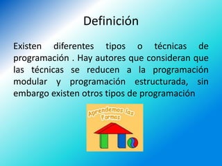 Definición
Existen diferentes tipos o técnicas de
programación . Hay autores que consideran que
las técnicas se reducen a la programación
modular y programación estructurada, sin
embargo existen otros tipos de programación
 