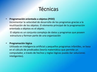 Técnicas
• Programación orientada a objetos (POO)
  Incrementar la velocidad de desarrollo de los programas gracias a la
  reutilización de los objetos. El elemento principal de la programación
  orientada a objetos es el objeto.
   El objeto es un conjunto complejo de datos y programas que poseen
   estructura y forman parte de una organización

• Programación lógica
  Utilizada en inteligencia artificial y pequeños programas infantiles, se basa
  en el cálculo de predicados (teoría matemática que permite un
  computador, a través de hechos y reglas lógicas pueda dar soluciones
  inteligentes).
 