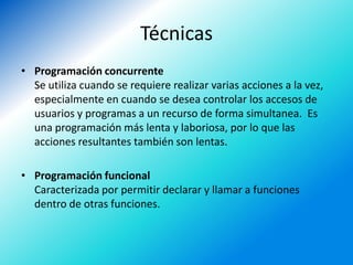 Técnicas
• Programación concurrente
  Se utiliza cuando se requiere realizar varias acciones a la vez,
  especialmente en cuando se desea controlar los accesos de
  usuarios y programas a un recurso de forma simultanea. Es
  una programación más lenta y laboriosa, por lo que las
  acciones resultantes también son lentas.

• Programación funcional
  Caracterizada por permitir declarar y llamar a funciones
  dentro de otras funciones.
 