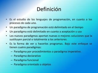 Definición
• Es el estudio de los lenguajes de programación, en cuanto a los
  procesos de cada uno.
• Un paradigma de programación está delimitado en el tiempo
• Un paradigma está delimitado en cuanto a aceptación y uso
• Los nuevos paradigmas aportan nuevas o mejores soluciones que la
  sustituyen parcial o totalmente a los anteriores.
• Es la forma de ver y hacerlos programas. Bajo este enfoque se
  tienen cuatro paradigmas:
   – Paradigma por procedimientos o paradigma imperativo .
   – Paradigma declarativo
   – Paradigma funcional
   – Paradigma orientado a objetos
 